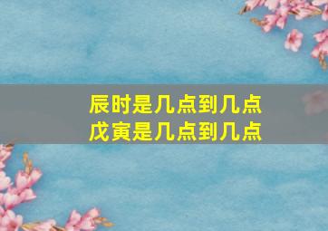 辰时是几点到几点、戊寅是几点到几点