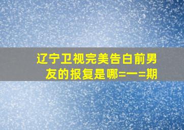 辽宁卫视完美告白前男友的报复是哪=一=期