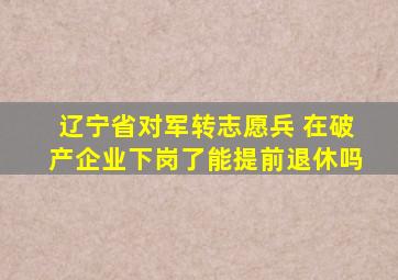 辽宁省对军转志愿兵 在破产企业下岗了能提前退休吗