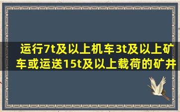 运行7t及以上机车、3t及以上矿车,或运送15t及以上载荷的矿井、采区...