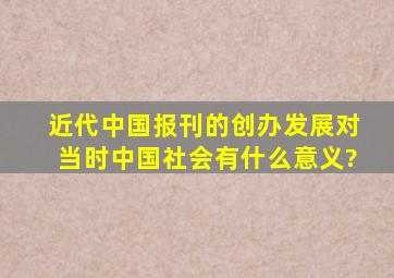 近代中国报刊的创办、发展对当时中国社会有什么意义?