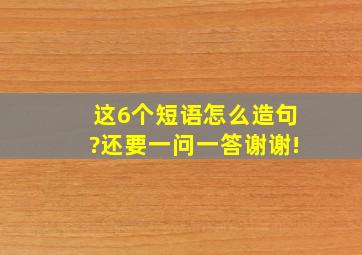 这6个短语怎么造句?还要一问一答。谢谢!