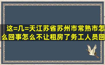 这=几=天江苏省苏州市常熟市怎么回事,怎么不让租房了,务工人员回去...