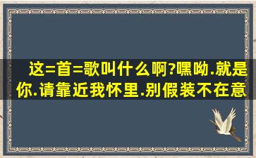 这=首=歌叫什么啊?嘿呦.就是你.请靠近我怀里.别假装不在意.你明明动...