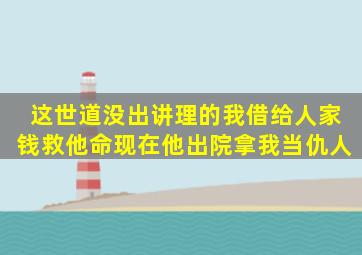 这世道没出讲理的我借给人家钱救他命现在他出院拿我当仇人