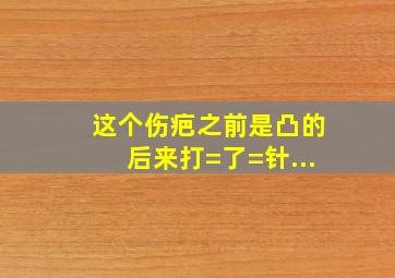 这个伤疤之前是凸的,后来打=了=针,...