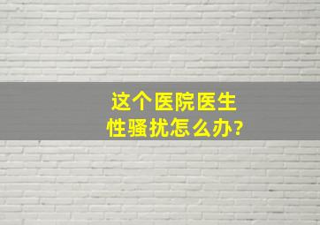 这个医院医生性骚扰怎么办?