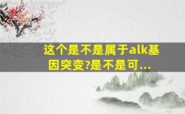 这个是不是属于alk基因突变?是不是可...