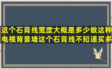 这个石膏线宽度大概是多少,做这种电视背景墙,这个石膏线不知道买多...