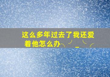 这么多年过去了,我还爱着他,怎么办╮(╯_╰)╭