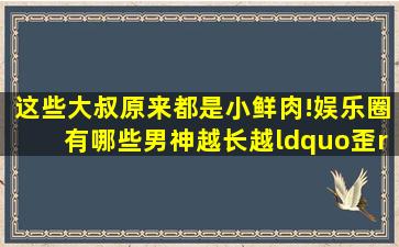 这些大叔原来都是小鲜肉!娱乐圈有哪些男神越长越“歪”?