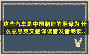 这些汽车是中国制造的翻译为 什么意思,英文翻译,读音,发音,朗读...