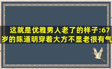 这就是优雅男人老了的样子:67岁的陈道明穿着大方,不显老,很有气质...