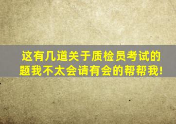 这有几道关于质检员考试的题,我不太会,请有会的帮帮我!