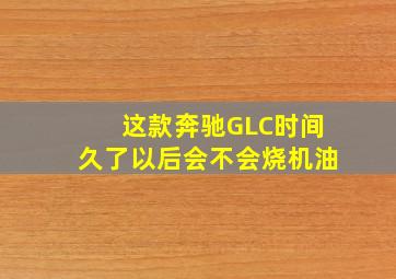 这款奔驰GLC时间久了以后会不会烧机油