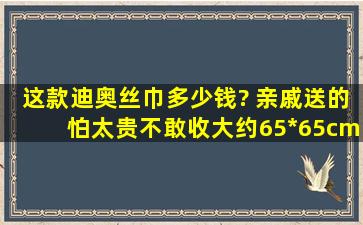 这款迪奥丝巾多少钱? 亲戚送的,怕太贵不敢收,大约65*65cm,花纹如图,...