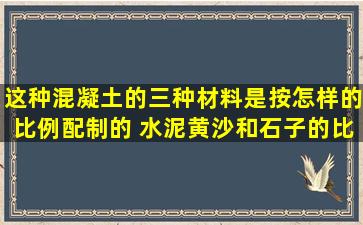 这种混凝土的三种材料是按怎样的比例配制的 水泥黄沙和石子的比是4...