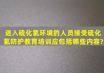 进入硫化氢环境的人员接受硫化氢防护教育培训应包括哪些内容?