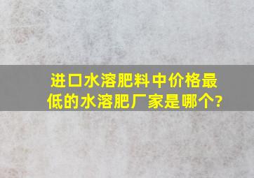 进口水溶肥料中价格最低的水溶肥厂家是哪个?