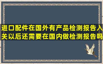 进口配件在国外有产品检测报告,入关以后还需要在国内做检测报告吗?...