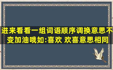 进来看看,一组词语,顺序调换,意思不变加油哦,如:喜欢 欢喜,意思相同