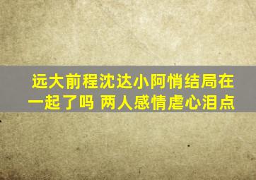 远大前程沈达小阿悄结局在一起了吗 两人感情虐心泪点