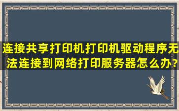 连接共享打印机,打印机驱动程序无法连接到网络打印服务器,怎么办?