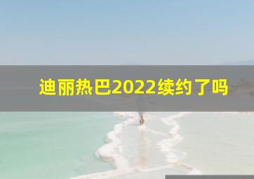 迪丽热巴2022续约了吗