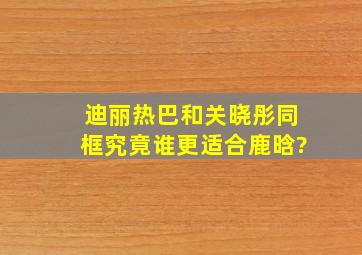 迪丽热巴和关晓彤同框,究竟谁更适合鹿晗?