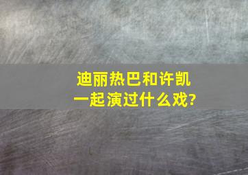 迪丽热巴和许凯一起演过什么戏?