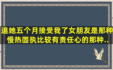 追她五个月,接受我了,女朋友是那种慢热,固执,比较有责任心的那种,...