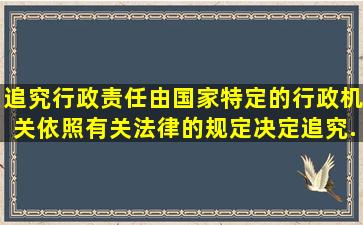 追究行政责任由国家特定的行政机关依照有关法律的规定决定;追究...