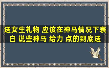 送女生礼物 应该在神马情况下表白 说些神马 给力 点的到底送神马? ...