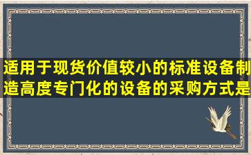 适用于现货价值较小的标准设备、制造高度专门化的设备的采购方式是...