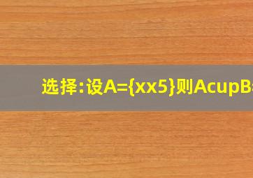 选择:设A={x︳x5},则A∪B=?