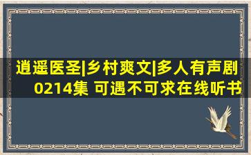 逍遥医圣|乡村爽文|多人有声剧0214集 可遇不可求在线听书