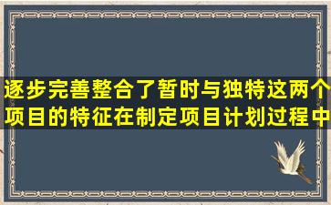 逐步完善整合了暂时与独特这两个项目的特征。在制定项目计划过程中...