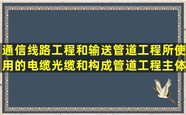 通信线路工程和输送管道工程所使用的电缆、光缆和构成管道工程主体...