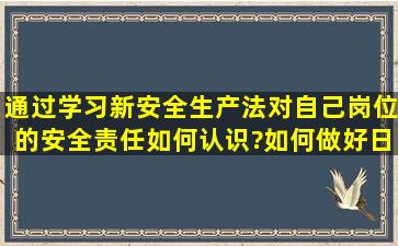 通过学习新安全生产法,对自己岗位的安全责任如何认识?如何做好日常...