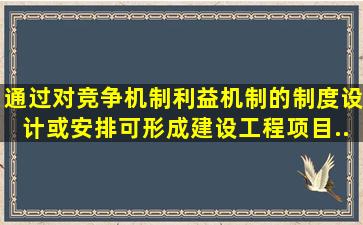 通过对竞争机制、利益机制的制度设计或安排,可形成建设工程项目...