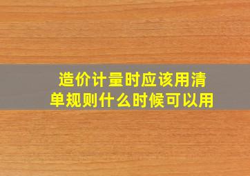 造价计量时应该用清单规则什么时候可以用