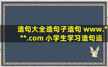 造句大全,造句子,造句 www.***.com 小学生学习造句运用