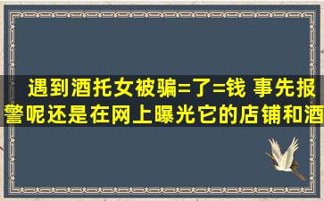 遇到酒托女被骗=了=钱 ,事先报警呢,还是在网上曝光它的店铺和酒托女...