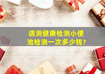 遇测健康检测小便池检测一次多少钱?