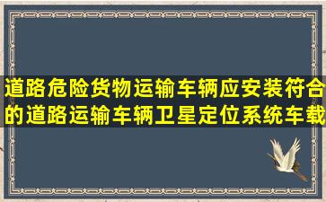 道路危险货物运输车辆应安装符合()的道路运输车辆卫星定位系统车载...