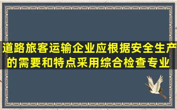 道路旅客运输企业应根据安全生产的需要和特点,采用综合检查、专业 ...