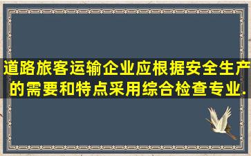 道路旅客运输企业应根据安全生产的需要和特点,采用综合检查、专业...