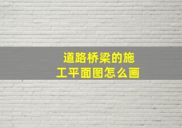 道路桥梁的施工平面图怎么画