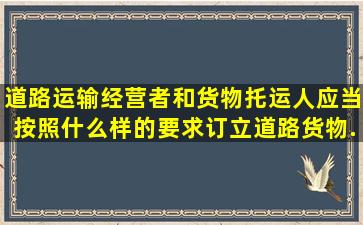 道路运输经营者和货物托运人应当按照什么样的要求,订立道路货物...