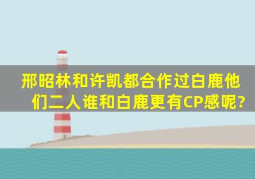 邢昭林和许凯都合作过白鹿,他们二人谁和白鹿更有CP感呢?